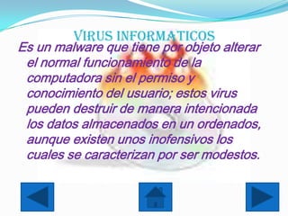 VIRUS INFORMATICOS
Es un malware que tiene por objeto alterar
 el normal funcionamiento de la
 computadora sin el permiso y
 conocimiento del usuario; estos virus
 pueden destruir de manera intencionada
 los datos almacenados en un ordenados,
 aunque existen unos inofensivos los
 cuales se caracterizan por ser modestos.
 