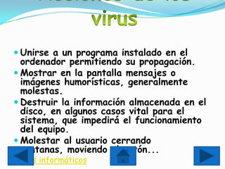  Unirse a un programa instalado en el
  ordenador permitiendo su propagación.
 Mostrar en la pantalla mensajes o
  imágenes humorísticas, generalmente
  molestas.
 Destruir la información almacenada en el
  disco, en algunos casos vital para el
  sistema, que impedirá el funcionamiento
  del equipo.
 Molestar al usuario cerrando
  ventanas, moviendo el ratón...
 virus informáticos
 