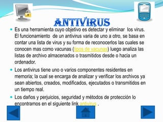  Es una herramienta cuyo objetivo es detectar y eliminar los virus.
  El funcionamiento de un antivirus varia de uno a otro, se basa en
  contar una lista de virus y su forma de reconocerlos las cuales se
  conocen mas como vacunas (tipos de vacunas) luego analiza las
  listas de archivo almacenados o trasmitidos desde o hacia un
  ordenador.
 Los antivirus tiene uno o varios componentes residentes en
  memoria; la cual se encarga de analizar y verificar los archivos ya
  sean abiertos, creados, modificados, ejecutados o transmitidos en
  un tiempo real.
 Los daños y perjuicios, seguridad y métodos de protección lo
  encontramos en el siguiente link antivirus .
 