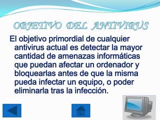 El objetivo primordial de cualquier
 antivirus actual es detectar la mayor
 cantidad de amenazas informáticas
 que puedan afectar un ordenador y
 bloquearlas antes de que la misma
 pueda infectar un equipo, o poder
 eliminarla tras la infección.
 