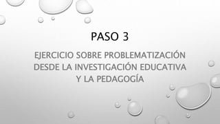 PASO 3
EJERCICIO SOBRE PROBLEMATIZACIÓN
DESDE LA INVESTIGACIÓN EDUCATIVA
Y LA PEDAGOGÍA
 