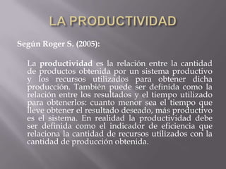 Según Roger S. (2005):
La productividad es la relación entre la cantidad
de productos obtenida por un sistema productivo
y los recursos utilizados para obtener dicha
producción. También puede ser definida como la
relación entre los resultados y el tiempo utilizado
para obtenerlos: cuanto menor sea el tiempo que
lleve obtener el resultado deseado, más productivo
es el sistema. En realidad la productividad debe
ser definida como el indicador de eficiencia que
relaciona la cantidad de recursos utilizados con la
cantidad de producción obtenida.
 