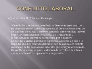 Según Gonzales M (2006) manifiesta que:
“Cuando las condiciones de trabajo se deterioran en el seno de
las empresas tienen como consecuencia el desencadenamiento de
un conflicto de trabajo o también conocido como conflicto laboral.
Según la Organización Internacional del Trabajo (OIT),
la conflictividad laboral puede medirse por el número
de huelgas y cierres patronales experimentados por un país a lo
largo del año. Los conflictos laborales son de naturaleza distinta
en función de las condiciones laborales que se hayan deteriorado.
Un conflicto laboral es pues, la disputa de derecho o de interés
que se suscita entre empleadores y empleados.
 
