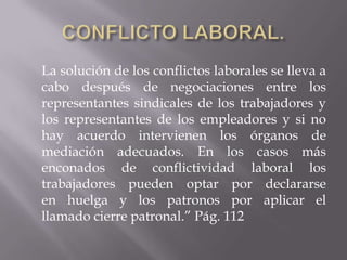 La solución de los conflictos laborales se lleva a
cabo después de negociaciones entre los
representantes sindicales de los trabajadores y
los representantes de los empleadores y si no
hay acuerdo intervienen los órganos de
mediación adecuados. En los casos más
enconados de conflictividad laboral los
trabajadores pueden optar por declararse
en huelga y los patronos por aplicar el
llamado cierre patronal.” Pág. 112
 