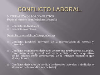 NATURALEZA DE LOS CONFLICTOS.
Según el número de trabajadores afectados
 Conflictos individuales
 Conflictos colectivos
Según las causas del conflicto pueden ser
 Conflictos jurídicos: derivados de la interpretación de normas y
convenios.
 Conflictos económicos: derivados de mayores retribuciones salariales,
como consecuencia generalmente de la pérdida de poder adquisitivo
de los salarios como consecuencia de la inflación económica que
afecte a la zona.
 Conflictos derivados de pérdida de derechos laborales: o sindicales o
alteración de las condiciones de trabajo
 