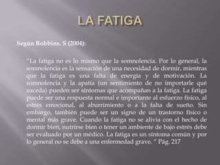 Según Robbins. S (2004):
“La fatiga no es lo mismo que la somnolencia. Por lo general, la
somnolencia es la sensación de una necesidad de dormir, mientras
que la fatiga es una falta de energía y de motivación. La
somnolencia y la apatía (un sentimiento de no importarle qué
suceda) pueden ser síntomas que acompañan a la fatiga. La fatiga
puede ser una respuesta normal e importante al esfuerzo físico, al
estrés emocional, al aburrimiento o a la falta de sueño. Sin
embargo, también puede ser un signo de un trastorno físico o
mental más grave. Cuando la fatiga no se alivia con el hecho de
dormir bien, nutrirse bien o tener un ambiente de bajo estrés debe
ser evaluado por un médico. La fatiga es un síntoma común y por
lo general no se debe a una enfermedad grave. “ Pág. 217
 