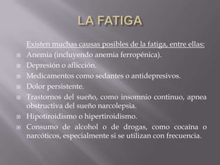 Existen muchas causas posibles de la fatiga, entre ellas:
 Anemia (incluyendo anemia ferropénica).
 Depresión o aflicción.
 Medicamentos como sedantes o antidepresivos.
 Dolor persistente.
 Trastornos del sueño, como insomnio continuo, apnea
obstructiva del sueño narcolepsia.
 Hipotiroidismo o hipertiroidismo.
 Consumo de alcohol o de drogas, como cocaína o
narcóticos, especialmente si se utilizan con frecuencia.
 