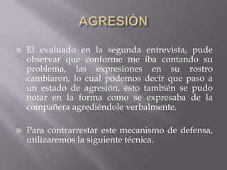  El evaluado en la segunda entrevista, pude
observar que conforme me iba contando su
problema, las expresiones en su rostro
cambiaron, lo cual podemos decir que paso a
un estado de agresión, esto también se pudo
notar en la forma como se expresaba de la
compañera agrediéndole verbalmente.
 Para contrarrestar este mecanismo de defensa,
utilizaremos la siguiente técnica.
 