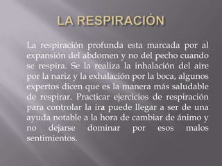La respiración profunda esta marcada por al
expansión del abdomen y no del pecho cuando
se respira. Se la realiza la inhalación del aire
por la nariz y la exhalación por la boca, algunos
expertos dicen que es la manera más saludable
de respirar. Practicar ejercicios de respiración
para controlar la ira puede llegar a ser de una
ayuda notable a la hora de cambiar de ánimo y
no dejarse dominar por esos malos
sentimientos.
 