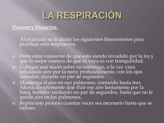 Proceso y Duración.
Al evaluado se le darán los siguientes lineamientos para
practicar esta respiración.
 Debe estar consiente de que esta siendo invadido por la ira y
que la mejor manera de que se vaya es con tranquilidad.
 Coloque una mano sobre su estómago, a la vez vaya
inhalando aire por la nariz profundamente, con los ojos
cerrados, durante un par de segundos.
 Mantenga el aire en sus pulmones, contando hasta tres.
Ahora, simplemente deje fluir ese aire lentamente por la
boca, también tardando un par de segundos, hasta que no le
quede aire en los pulmones.
 Repita este proceso cuantas veces sea necesario hasta que se
calmes.
 
