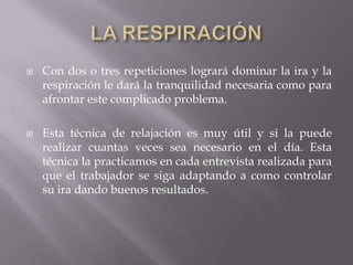  Con dos o tres repeticiones logrará dominar la ira y la
respiración le dará la tranquilidad necesaria como para
afrontar este complicado problema.
 Esta técnica de relajación es muy útil y si la puede
realizar cuantas veces sea necesario en el día. Esta
técnica la practicamos en cada entrevista realizada para
que el trabajador se siga adaptando a como controlar
su ira dando buenos resultados.
 