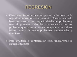  Otro mecanismo de defensa que se pudo notar es la
regresión de los hechos al presente. Nuestro evaluado
basta con recordar un pequeño detalle del problema y
trae al presente todas las circunstancias de ese
problema que pasaron con su compañera de trabajo,
incluso trae a la mente problemas sentimentales y
familiares.
 Para ayudarle a contrarrestar esto, utilizaremos la
siguiente técnica:
 