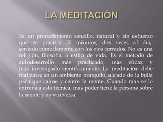 Es un procedimiento sencillo, natural y sin esfuerzo
que se practica 20 minutos, dos veces al día,
sentado cómodamente con los ojos cerrados. No es una
religión, filosofía, o estilo de vida. Es el método de
autodesarrollo más practicado, más eficaz y
más investigado científicamente. La meditación debe
realizarse en un ambiente tranquilo, alejado de la bulla
para que calme y centre la mente. Cuando mas se lo
entrena a esta técnica, mas poder tiene la persona sobre
la mente y no viceversa.
 