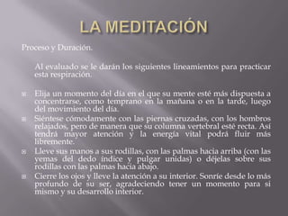 Proceso y Duración.
Al evaluado se le darán los siguientes lineamientos para practicar
esta respiración.
 Elija un momento del día en el que su mente esté más dispuesta a
concentrarse, como temprano en la mañana o en la tarde, luego
del movimiento del día.
 Siéntese cómodamente con las piernas cruzadas, con los hombros
relajados, pero de manera que su columna vertebral esté recta. Así
tendrá mayor atención y la energía vital podrá fluir más
libremente.
 Lleve sus manos a sus rodillas, con las palmas hacia arriba (con las
yemas del dedo índice y pulgar unidas) o déjelas sobre sus
rodillas con las palmas hacia abajo.
 Cierre los ojos y lleve la atención a su interior. Sonríe desde lo más
profundo de su ser, agradeciendo tener un momento para si
mismo y su desarrollo interior.
 