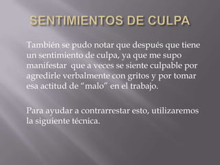 También se pudo notar que después que tiene
un sentimiento de culpa, ya que me supo
manifestar que a veces se siente culpable por
agredirle verbalmente con gritos y por tomar
esa actitud de “malo” en el trabajo.
Para ayudar a contrarrestar esto, utilizaremos
la siguiente técnica.
 