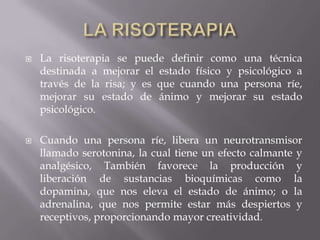  La risoterapia se puede definir como una técnica
destinada a mejorar el estado físico y psicológico a
través de la risa; y es que cuando una persona ríe,
mejorar su estado de ánimo y mejorar su estado
psicológico.
 Cuando una persona ríe, libera un neurotransmisor
llamado serotonina, la cual tiene un efecto calmante y
analgésico, También favorece la producción y
liberación de sustancias bioquímicas como la
dopamina, que nos eleva el estado de ánimo; o la
adrenalina, que nos permite estar más despiertos y
receptivos, proporcionando mayor creatividad.
 