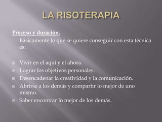 Proceso y duración.
Básicamente lo que se quiere conseguir con esta técnica
es:
 Vivir en el aquí y el ahora.
 Lograr los objetivos personales.
 Desencadenar la creatividad y la comunicación.
 Abrirse a los demás y compartir lo mejor de uno
mismo.
 Saber encontrar lo mejor de los demás.
 