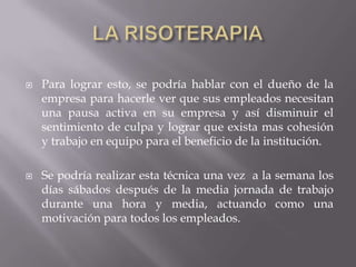  Para lograr esto, se podría hablar con el dueño de la
empresa para hacerle ver que sus empleados necesitan
una pausa activa en su empresa y así disminuir el
sentimiento de culpa y lograr que exista mas cohesión
y trabajo en equipo para el beneficio de la institución.
 Se podría realizar esta técnica una vez a la semana los
días sábados después de la media jornada de trabajo
durante una hora y media, actuando como una
motivación para todos los empleados.
 