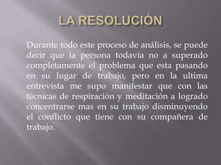 Durante todo este proceso de análisis, se puede
decir que la persona todavía no a superado
completamente el problema que esta pasando
en su lugar de trabajo, pero en la ultima
entrevista me supo manifestar que con las
técnicas de respiración y meditación a logrado
concentrarse mas en su trabajo disminuyendo
el conflicto que tiene con su compañera de
trabajo.
 