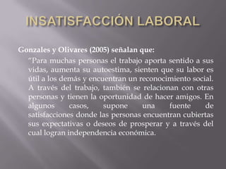 Gonzales y Olivares (2005) señalan que:
“Para muchas personas el trabajo aporta sentido a sus
vidas, aumenta su autoestima, sienten que su labor es
útil a los demás y encuentran un reconocimiento social.
A través del trabajo, también se relacionan con otras
personas y tienen la oportunidad de hacer amigos. En
algunos casos, supone una fuente de
satisfacciones donde las personas encuentran cubiertas
sus expectativas o deseos de prosperar y a través del
cual logran independencia económica.
 