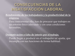 Rendimiento de los trabajadores y la productividad de la
empresa.
Para contrarrestar ello, han de procurar que trabajen en
un entorno físico adecuado y con unas condiciones
favorables.
Desmotivación o falta de interés por el trabajo.
Puede llegar a producir en el trabajador tal apatía, que
incumpla con sus funciones de forma habitual.
 