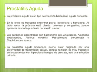 Prostatitis Aguda
 La prostatitis aguda es un tipo de infección bacteriana aguda frecuente.
 En la orina es frecuente encontrar piuria, bacteriuria y hematuria. Al
tacto rectal la próstata está blanda, dolorosa y congestiva; puede
aparecer exudado purulento por meato uretral.
 Los gérmenes encontrados son Escherichia coli, Enterococo, Klebsiella
pneumoniae, Proteus mirabilis, Pseudomona aeruginosa y
Staphilococus aureus.
 La prostatitis aguda bacteriana puede estar originada por una
enfermedad de transmisión sexual, aunque también es muy frecuente
en los pacientes con hiperplasia benigna de próstata, tras una infección
urinaria.
 