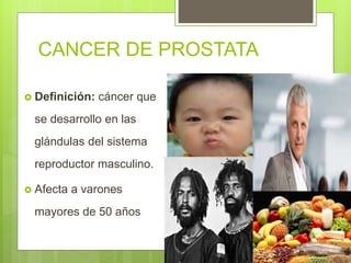 CANCER DE PROSTATA
 Definición: cáncer que
se desarrollo en las
glándulas del sistema
reproductor masculino.
 Afecta a varones
mayores de 50 años
 