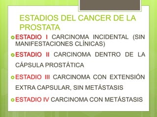 ESTADIOS DEL CANCER DE LA
PROSTATA
ESTADIO I CARCINOMA INCIDENTAL (SIN
MANIFESTACIONES CLÍNICAS)
ESTADIO II CARCINOMA DENTRO DE LA
CÁPSULA PROSTÁTICA
ESTADIO III CARCINOMA CON EXTENSIÓN
EXTRA CAPSULAR, SIN METÁSTASIS
ESTADIO IV CARCINOMA CON METÁSTASIS
 