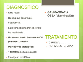 DIAGNOSTICO
 tacto rectal
 Biopsia que confirma el
diagnostico.
 La resonancia magnética revela
las metástasis.
 Un examen Nuevo llamado AMACR
(Marcador Genetico)
Marcadores biológicos:
 1 fosfatasa acida prostática:
 2 antígeno prostático
 CIRUGIA.
 HORMONOTERAPIA
TRATAMIENTO
• GAMMAGRAFIA
ÓSEA (diseminación)
 
