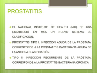 PROSTATITIS
 EL NATIONAL INSTITUTE OF HEALTH (NIH) DE USA
ESTABLECIÓ EN 1995 UN NUEVO SISTEMA DE
CLASIFICACIÓN.
 PROSTATITIS TIPO I: INFECCIÓN AGUDA DE LA PRÓSTATA.
CORRESPONDE A LA PROSTATITIS BACTERIANA AGUDA DE
LA ANTIGUA CLASIFICACIÓN.
 TIPO II: INFECCIÓN RECURRENTE DE LA PRÓSTATA.
CORRESPONDE A LA PROSTATITIS BACTERIANA CRÓNICA
 