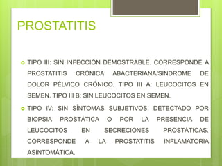 PROSTATITIS
 TIPO III: SIN INFECCIÓN DEMOSTRABLE. CORRESPONDE A
PROSTATITIS CRÓNICA ABACTERIANA/SINDROME DE
DOLOR PÉLVICO CRÓNICO. TIPO III A: LEUCOCITOS EN
SEMEN. TIPO III B: SIN LEUCOCITOS EN SEMEN.
 TIPO IV: SIN SÍNTOMAS SUBJETIVOS, DETECTADO POR
BIOPSIA PROSTÁTICA O POR LA PRESENCIA DE
LEUCOCITOS EN SECRECIONES PROSTÁTICAS.
CORRESPONDE A LA PROSTATITIS INFLAMATORIA
ASINTOMÁTICA.
 