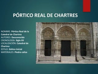 NOMBRE: Pórtico Real de la
Catedral de Chartres
AUTORES: Desconocido
CRONOLOGÍA: Siglo XII
LOCALIZACIÓN: Catedral de
Chartres
ESTILO: Gótico Inicial
MATERIALES: Piedra caliza
PÓRTICO REAL DE CHARTRES
 