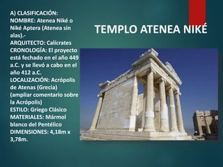 A) CLASIFICACIÓN:
NOMBRE: Atenea Niké o
Niké Aptera (Atenea sin
alas).-
ARQUITECTO: Calícrates
CRONOLOGÍA: El proyecto
está fechado en el año 449
a.C. y se llevó a cabo en el
año 412 a.C.
LOCALIZACIÓN: Acrópolis
de Atenas (Grecia)
(ampliar comentario sobre
la Acrópolis)
ESTILO: Griego Clásico
MATERIALES: Mármol
blanco del Pentélico
DIMENSIONES: 4,18m x
3,78m.
TEMPLO ATENEA NIKÉ
 