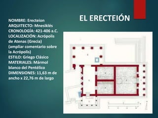 NOMBRE: Erecteion
ARQUITECTO: Mnesiklés
CRONOLOGÍA: 421-406 a.C.
LOCALIZACIÓN: Acrópolis
de Atenas (Grecia)
(ampliar comentario sobre
la Acrópolis)
ESTILO: Griego Clásico
MATERIALES: Mármol
blanco del Pentélico
DIMENSIONES: 11,63 m de
ancho x 22,76 m de largo
EL ERECTEIÓN
 