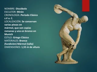 NOMBRE: Discóbolo
ESCULTOR: Mirón
CRONOLOGÍA :Periodo Clásico
s.V a. C.
LOCALIZACIÓN: Se conservan
varias piezas en
mármol, que son copias
romanas y una en bronce en
Munich
ESTILO: Griego Clásico
MATERIALES: Bronce
(fundición) Mármol (talla)
DIMENSIONES: 1,55 m de altura
 