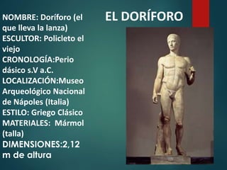 NOMBRE: Doríforo (el
que lleva la lanza)
ESCULTOR: Policleto el
viejo
CRONOLOGÍA:Perio
dásico s.V a.C.
LOCALIZACIÓN:Museo
Arqueológico Nacional
de Nápoles (Italia)
ESTILO: Griego Clásico
MATERIALES: Mármol
(talla)
DIMENSIONES:2,12
m de altura
EL DORÍFORO
 