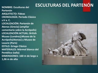 NOMBRE: Esculturas del
Partenón
ARQUITECTO: Fideas
CRONOLOGÍA: Periodo Clásico
s.V a. C.
LOCALIZACIÓN: Partenón de
Atenas (Grecia) (ampliar
comentario sobre la Acrópolis)
LOCALIZACIÓN ACTUAL: British
Museo (Londres);Museo de la
Acrópolis(Atenas) y Museo de
Louvre (París)
ESTILO: Griego Clásico
MATERIALES: Mármol blanco del
Pentélico (talla)
DIMENSIONES: 160 m de largo x
1,06 m de alto
ESCULTURAS DEL PARTENÓN
 
