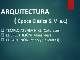ARQUITECTURA
( Época Clásica S. V a.C)
 TEMPLO ATENEA NIKÉ (Calícrates)
 EL ERECTHEIÓN( Mnesiklés)
 EL PARTENÓN(Ictino y Calícrates)
 