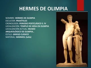 HERMES DE OLIMPIA
NOMBRE: HERMES DE OLIMPIA
ESCULTOR: PRAXÍTELES
CRONOLOGÍA: PERIODO POSTCLÁSICO S. IV
LOCALIZACIÓN: TEMPLO DE HERA EN OLIMPIA
LOCALIZACIÓN ACTUAL: MUSEO
ARQUEOLÓGICO DE OLIMPIA..
ESTILO: GRIEGO CLÁSICO
MATERIAL: MÁRMOL (talla)
 