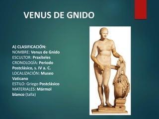 A) CLASIFICACIÓN:
NOMBRE: Venus de Gnido
ESCULTOR: Praxíteles
CRONOLOGÍA: Periodo
Postclásico, s. IV a. C.
LOCALIZACIÓN: Museo
Vaticano
ESTILO: Griego Postclásico
MATERIALES: Mármol
blanco (talla)
VENUS DE GNIDO
 