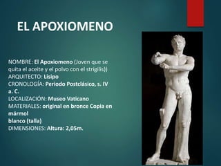 NOMBRE: El Apoxiomeno (Joven que se
quita el aceite y el polvo con el strígilis))
ARQUITECTO: Lisipo
CRONOLOGÍA: Periodo Postclásico, s. IV
a. C.
LOCALIZACIÓN: Museo Vaticano
MATERIALES: original en bronce Copia en
mármol
blanco (talla)
DIMENSIONES: Altura: 2,05m.
EL APOXIOMENO
 