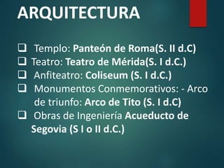 ARQUITECTURA
 Templo: Panteón de Roma(S. II d.C)
 Teatro: Teatro de Mérida(S. I d.C.)
 Anfiteatro: Coliseum (S. I d.C.)
 Monumentos Conmemorativos: - Arco
de triunfo: Arco de Tito (S. I d.C)
 Obras de Ingeniería Acueducto de
Segovia (S I o II d.C.)
 