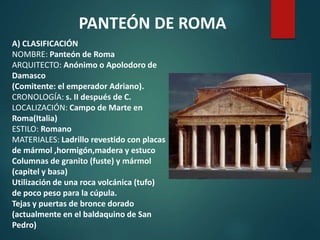 A) CLASIFICACIÓN
NOMBRE: Panteón de Roma
ARQUITECTO: Anónimo o Apolodoro de
Damasco
(Comitente: el emperador Adriano).
CRONOLOGÍA: s. II después de C.
LOCALIZACIÓN: Campo de Marte en
Roma(Italia)
ESTILO: Romano
MATERIALES: Ladrillo revestido con placas
de mármol ,hormigón,madera y estuco
Columnas de granito (fuste) y mármol
(capitel y basa)
Utilización de una roca volcánica (tufo)
de poco peso para la cúpula.
Tejas y puertas de bronce dorado
(actualmente en el baldaquino de San
Pedro)
PANTEÓN DE ROMA
 