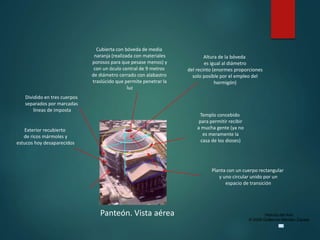 Historia del Arte
© 2006 Guillermo Méndez Zapata
Panteón. Vista aérea
Planta con un cuerpo rectangular
y uno circular unido por un
espacio de transición
Dividido en tres cuerpos
separados por marcadas
líneas de imposta
Cubierta con bóveda de media
naranja (realizada con materiales
porosos para que pesase menos) y
con un óculo central de 9 metros
de diámetro cerrado con alabastro
traslúcido que permite penetrar la
luz
Exterior recubierto
de ricos mármoles y
estucos hoy desaparecidos
Templo concebido
para permitir recibir
a mucha gente (ya no
es meramente la
casa de los dioses)
Altura de la bóveda
es igual al diámetro
del recinto (enormes proporciones
solo posible por el empleo del
hormigón)
 