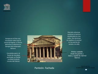 Claseshistoria
Historia del Arte
© 2006 Guillermo Méndez Zapata
Panteón. Fachada
Pórtico ostástilo
(fuste de granito y
basa y capitel de mármol
blanco)
Concebido para ir al
fondo de una plaza
porticada, su frontal
ocultaba la planta
circular del interior
Dieciséis columnas
sostienen el pórtico
dividiéndolo en tres
calles. Dos terminan
en exedras y la central
en las puertas de
acceso a la cella
Aunque en el friso una
inscripción indica que lo
construyó Agripa, su forma
definitiva la adquiere en
tiempos del emperador
Adriano
 