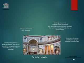 Claseshistoria
Historia del Arte
© 2006 Guillermo Méndez ZapataPanteón. Interior
Enmascaramiento con
ricos mármoles
Numerosos elementos
constructivos griegos:
frontones, columnas, etc.
En el segundo cuerpo
se abrían vanos con celosía
que aportaban una luz indirecta, siendo el
foco lumínico principal la luz cenital del
óculo central
Entre los ocho pilares se
abren ocho vanos (uno para la
entrada el resto para los astros
conocidos: sol, luna y cinco
planetas)
 