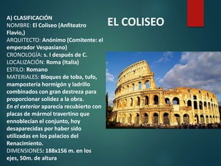 A) CLASIFICACIÓN
NOMBRE: El Coliseo (Anfiteatro
Flavio,)
ARQUITECTO: Anónimo (Comitente: el
emperador Vespasiano)
CRONOLOGÍA: s. I después de C.
LOCALIZACIÓN: Roma (Italia)
ESTILO: Romano
MATERIALES: Bloques de toba, tufo,
mampostería hormigón y ladrillo
combinados con gran destreza para
proporcionar solidez a la obra.
En el exterior aparecía recubierto con
placas de mármol travertino que
ennoblecían el conjunto, hoy
desaparecidas por haber sido
utilizadas en los palacios del
Renacimiento.
DIMENSIONES: 188x156 m. en los
ejes, 50m. de altura
EL COLISEO
 