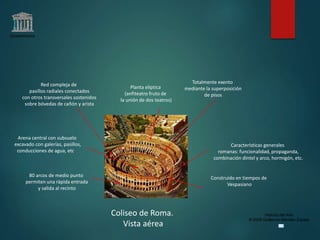 Claseshistoria
Historia del Arte
© 2006 Guillermo Méndez Zapata
Coliseo de Roma.
Vista aérea
Planta elíptica
(anfiteatro fruto de
la unión de dos teatros)
Totalmente exento
mediante la superposición
de pisos
Red compleja de
pasillos radiales conectados
con otros transversales sostenidos
sobre bóvedas de cañón y arista
80 arcos de medio punto
permiten una rápida entrada
y salida al recinto
Arena central con subsuelo
excavado con galerías, pasillos,
conducciones de agua, etc.
Características generales
romanas: funcionalidad, propaganda,
combinación dintel y arco, hormigón, etc.
Construido en tiempos de
Vespasiano
 