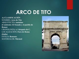 A) CLASIFICACIÓN
NOMBRE: Arco de Tito
ARQUITECTO: Anónimo
(Comitente: El Senado y el pueblo de
Roma)
CRONOLOGÍA: s. I después de C.
LOCALIZACIÓN: Foro de Roma
(Italia)
ESTILO: Romano
MATERIALES: Mármol
ARCO DE TITO
 