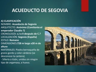 A) CLASIFICACIÓN
NOMBRE: Acueducto de Segovia
ARQUITECTO: Anónimo (Comitente:el
emperador Claudio ?)
CRONOLOGÍA: s.I o II después de C.?
LOCALIZACIÓN: Segovia (España)
ESTILO: Romano
DIMENSIONES:728 m largo x30 m de
altura
MATERIALES: Piedra berroqueña de
grano gordo y color cárdeno (se
desconoce la cantera).
- Sillería a tizón, unidos sin ningún
tipo de argamasa, a hueso.
ACUEDUCTO DE SEGOVIA
 